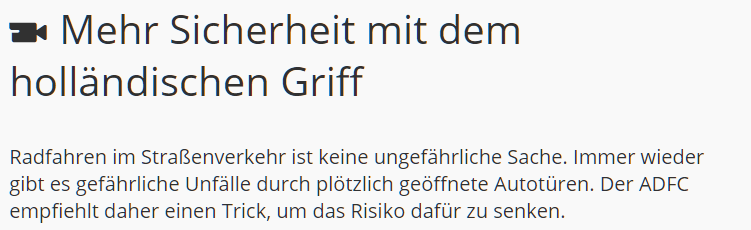 German media company Mediathek & the German bicycling organization AFDC advise the Dutch Reach for greater road safety for cyclists, in an educational video on the 'hollandischen Griff' or Dutch Reach. Mehr Sicherheit mit dem hollandische Griff:  Radhahren im Strassenverkehr ist keine ungefahrliche Sache. Immer wieder gibt es gefahrliche Unfalle durch plotzlich geoffnete Autoturen. Der ADFC empfiehlt daher einen Trick, um das Risiko dafur zu senken.  Dooring or getting doored or hit by a car door can be prevented.