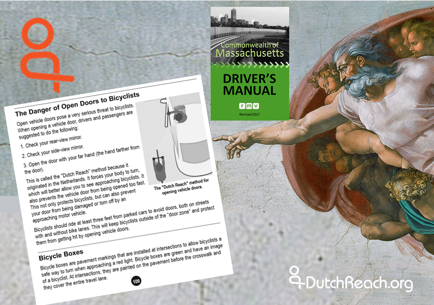 This montage features Michelangelo's God from The Creation pointing to Massachusetts RMV Driver's Manual page 109 instructions for the Dutch Reach anti dooring method. Green 2017 Driver’s Manual cover which rests just above God's outreached arm. The Netherland’s far hand method is the safest way to open & exit cars, trucks, vehicles to protect cyclists from crashing into or hitting opened car doors. It the surest way for drivers & passengers to prevent dooring injuries, deaths & damages to bicyclists, or harm to themselves when stepping out into travel lanes, bike lanes or door zones.