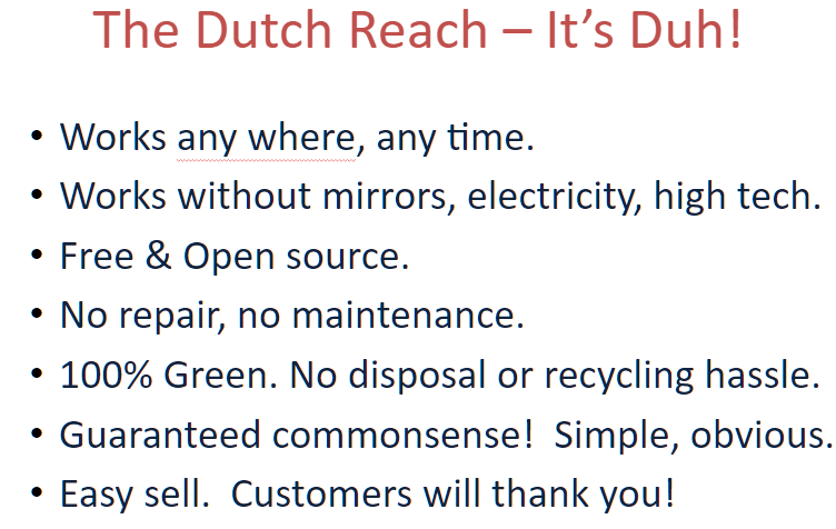 The Dutch Reach - It's Duh! lists five somewhat humorous but actually true reasons why the far hand method should be used. It works everywhere, always. It's zero tech. It's free & open source. It's 100% green. It's 'guaranteed' safer. It's easy to sell.