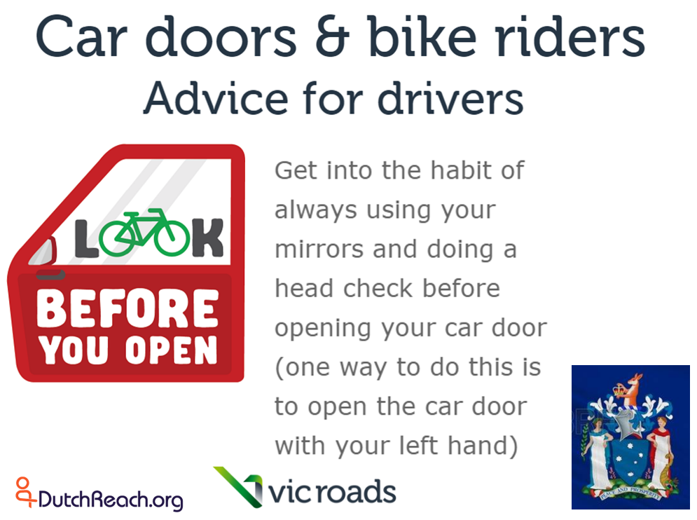 State of Victoria Australia's transportation department/ ministry VicRoads advises drivers to use far hand method when exiting cars to avoid dooring crashes with cyclists. Dutch Reach far hand method swivels body to allow shoulder check to look for on-coming cyclists or other vehicles.