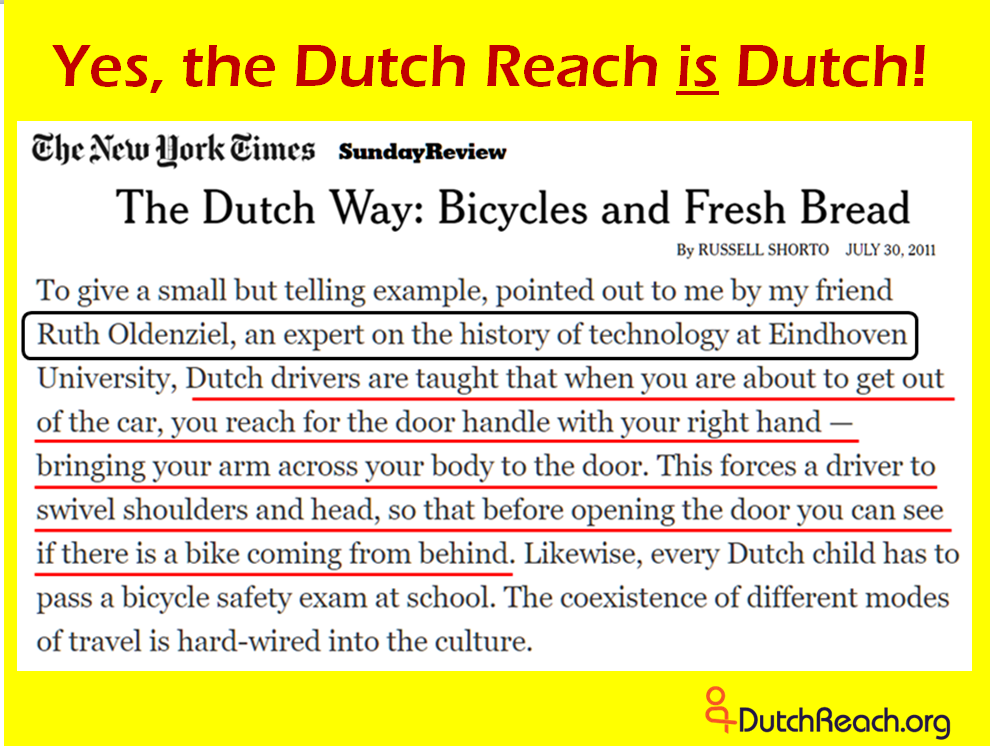 The Dutch Way: Bicycling and Fresh Bread, by Russell Shorto, NYTimes Sunday Review. Describes bicycling & road sharing culture in The Netherlands. Quotes technology professor & cycling historian Ruth Oldenziel who describes the Dutch countermeasure for avoiding car door crashes with cyclists.