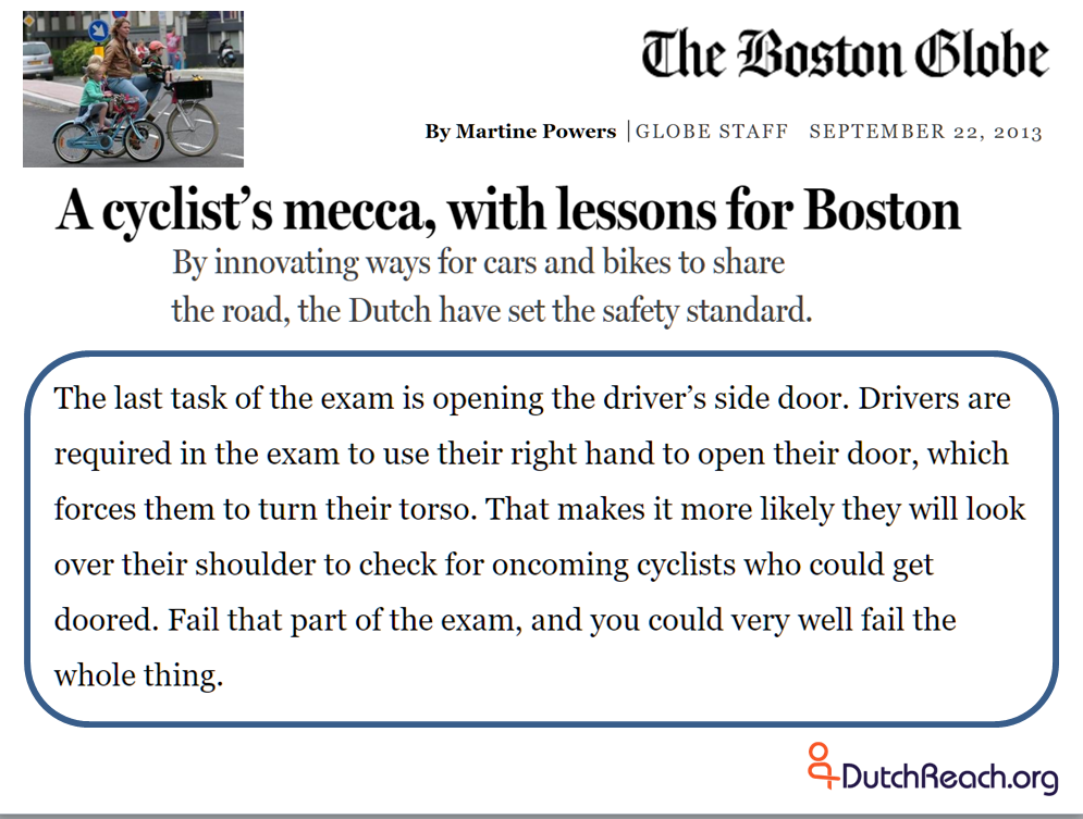Boston Globe report by Martine Powers: A cyclist’s mecca, with lessons for Boston Drivers are required in the exam to use their right hand to open their door, which forces them to turn their torso. That makes it more likely they will look over their shoulder to check for oncoming cyclists who could get doored. Fail that part of the exam, and you could very well fail the whole thing.
