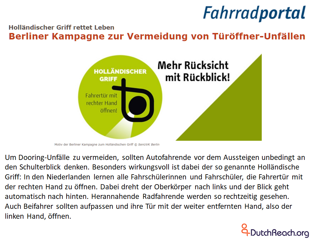 Um Dooring-Unfälle zu vermeiden, sollten Autofahrende vor dem Aussteigen unbedingt an den Schulterblick denken. Besonders wirkungsvoll ist dabei der so genannte Holländische Griff: In den Niederlanden lernen alle Fahrschülerinnen und Fahrschüler, die Fahrertür mit der rechten Hand zu öffnen. Dabei dreht der Oberkörper nach links und der Blick geht automatisch nach hinten. Herannahende Radfahrende werden so rechtzeitig gesehen. Auch Beifahrer sollten aufpassen und ihre Tür mit der weiter entfernten Hand, also der linken Hand, öffnen.