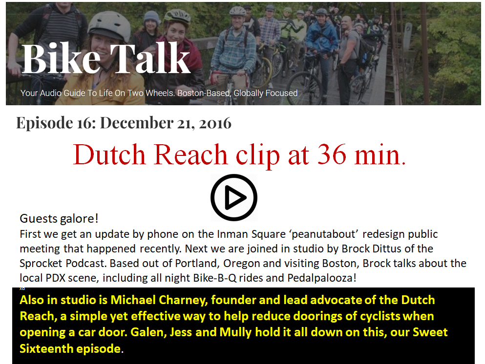Bike Talk WMBR radio MIT, Episode 16: December 21, 2016. Episode 16: Guests galore! First we get an update by phone on the Inman Square ‘peanutabout’ redesign public meeting that happened recently. Next we are joined in studio by Brock Dittus of the Sprocket Podcast. Based out of Portland, Oregon and visiting Boston, Brock talks about the local PDX scene, including all night Bike-B-Q rides and Pedalpalooza! Also in studio is Michael Charney, founder and lead advocate of the Dutch Reach, a simple yet effective way to help reduce doorings of cyclists when opening a car door. Galen, Jess and Mully hold it all down on this, our Sweet Sixteenth episode..