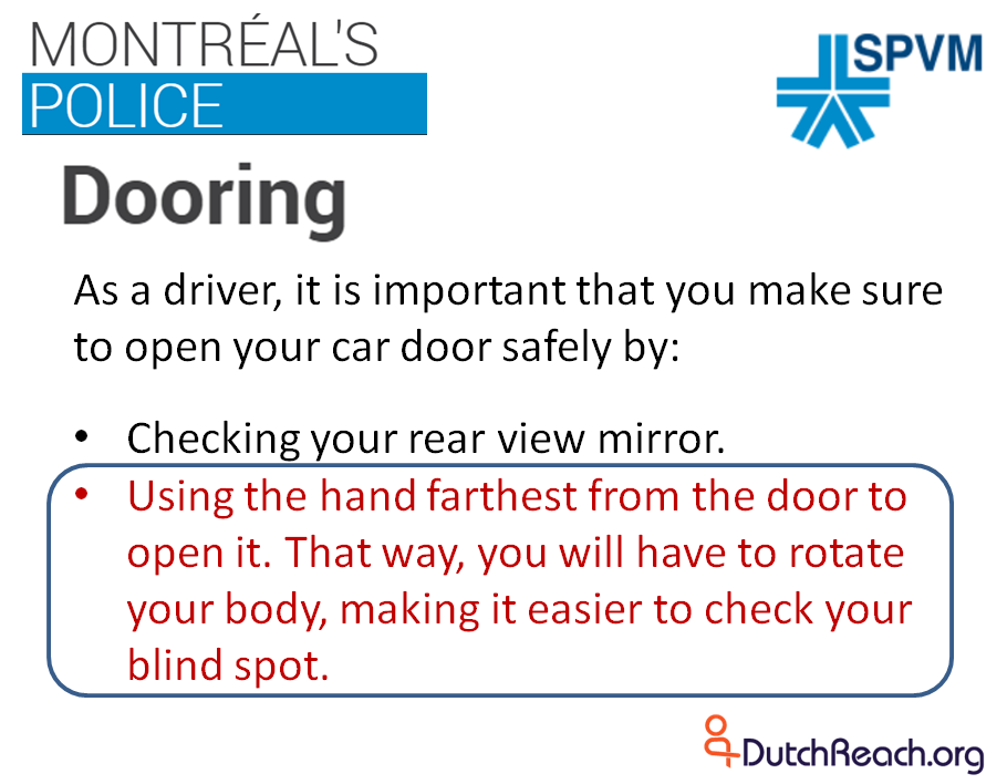 As a driver, it is important that you make sure to open your car door safely by: x Checking your rear view mirror. Using the hand farthest from the door to open it. That way, you will have to rotate your body, making it easier to check your blind spot.