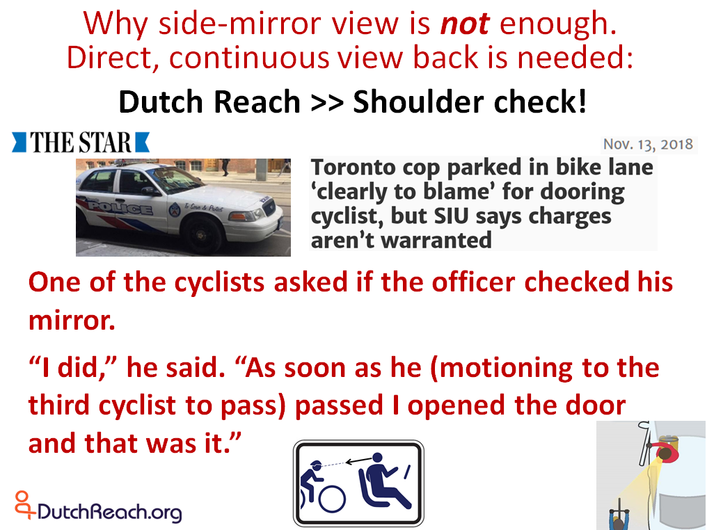 Cop caused car dooring of bicyclist failed to use Dutch Reach. Special Investigative Unit of Toronto Police excused officer for momentary inattention rather than finding department failure to properly train officers in safest habit or procedure or method to avoid dooring crashes.